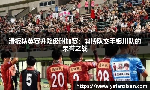 滑板精英赛升降级附加赛：淄博队交手银川队的荣誉之战