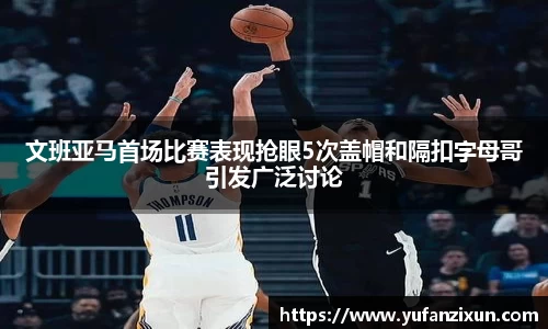 文班亚马首场比赛表现抢眼5次盖帽和隔扣字母哥引发广泛讨论